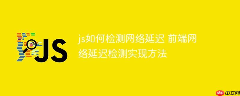 js如何检测网络延迟 前端网络延迟检测实现方法